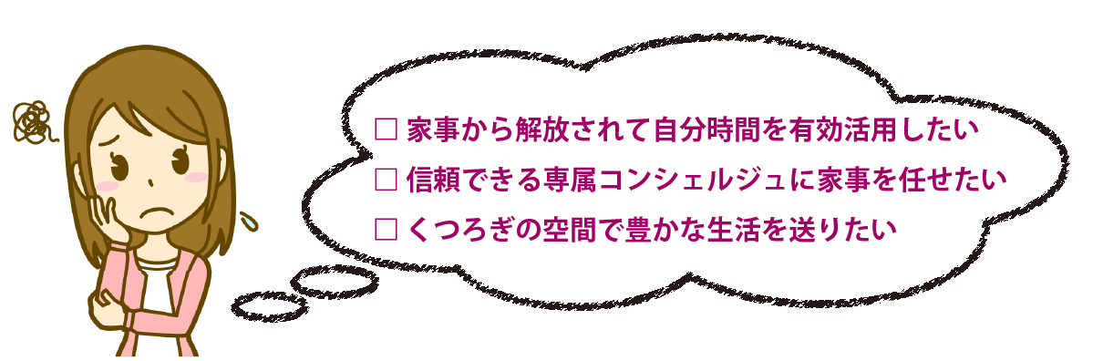 家事から開放されて自分時間を有効活用したい。
信頼できる専属コンシェルジュに家事を任せたい。
くつろぎの空間で豊かな生活を送りたい。